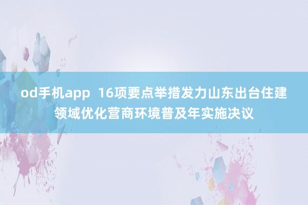 od手机app  16项要点举措发力山东出台住建领域优化营商环境普及年实施决议