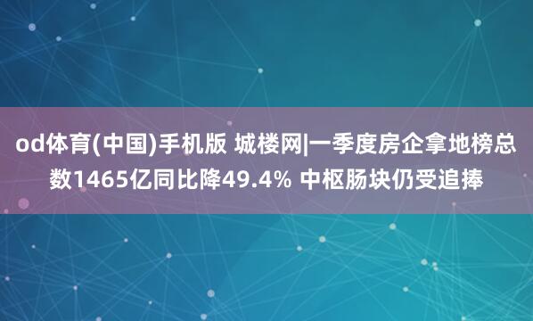 od体育(中国)手机版 城楼网|一季度房企拿地榜总数1465亿同比降49.4% 中枢肠块仍受追捧