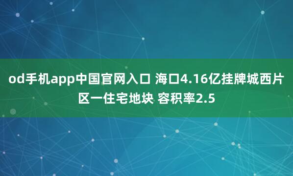 od手机app中国官网入口 海口4.16亿挂牌城西片区一住宅地块 容积率2.5