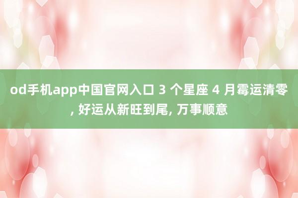 od手机app中国官网入口 3 个星座 4 月霉运清零， 好运从新旺到尾， 万事顺意