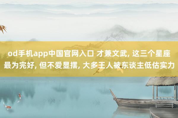 od手机app中国官网入口 才兼文武， 这三个星座最为完好， 但不爱显摆， 大多王人被东谈主低估实力