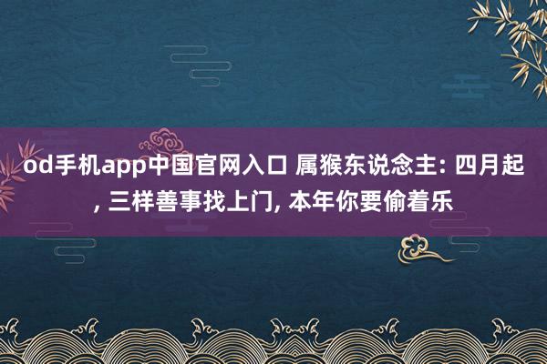 od手机app中国官网入口 属猴东说念主: 四月起， 三样善事找上门， 本年你要偷着乐