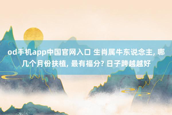 od手机app中国官网入口 生肖属牛东说念主， 哪几个月份扶植， 最有福分? 日子跨越越好