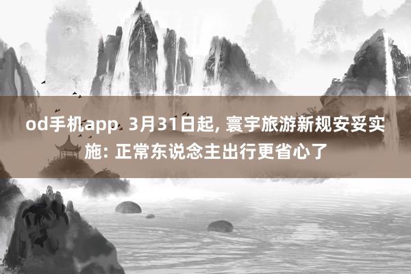 od手机app  3月31日起， 寰宇旅游新规安妥实施: 正常东说念主出行更省心了