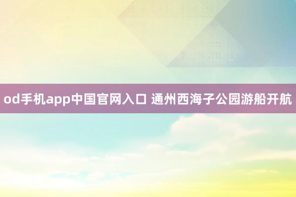 od手机app中国官网入口 通州西海子公园游船开航