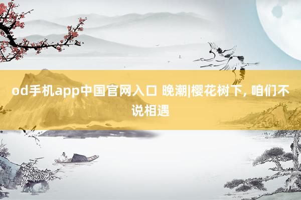 od手机app中国官网入口 晚潮|樱花树下， 咱们不说相遇