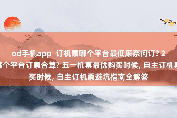 od手机app  订机票哪个平台最低廉奈何订? 2026特价机票在哪个平台订票合算? 五一机票最优购买时候， 自主订机票避坑指南全解答