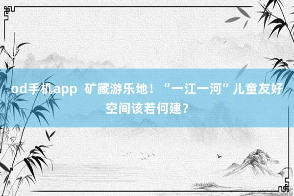 od手机app  矿藏游乐地！“一江一河”儿童友好空间该若何建？