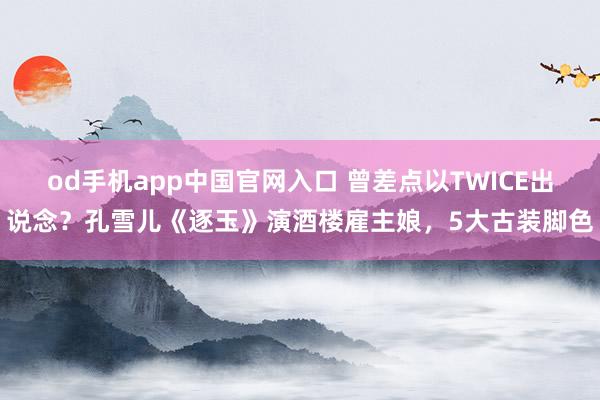 od手机app中国官网入口 曾差点以TWICE出说念？孔雪儿《逐玉》演酒楼雇主娘，5大古装脚色