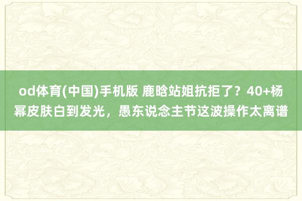 od体育(中国)手机版 鹿晗站姐抗拒了？40+杨幂皮肤白到发光，愚东说念主节这波操作太离谱