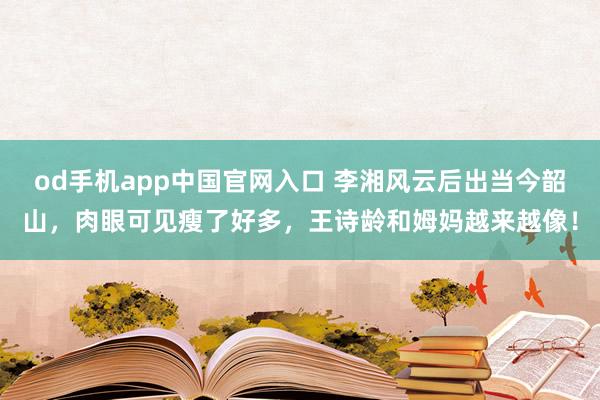od手机app中国官网入口 李湘风云后出当今韶山，肉眼可见瘦了好多，王诗龄和姆妈越来越像！