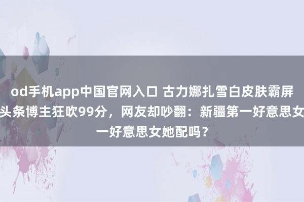 od手机app中国官网入口 古力娜扎雪白皮肤霸屏！2026头条博主狂吹99分，网友却吵翻：新疆第一好意思女她配吗？