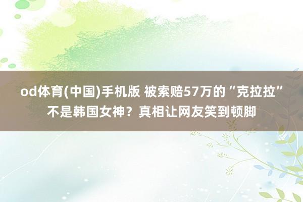 od体育(中国)手机版 被索赔57万的“克拉拉”不是韩国女神？真相让网友笑到顿脚