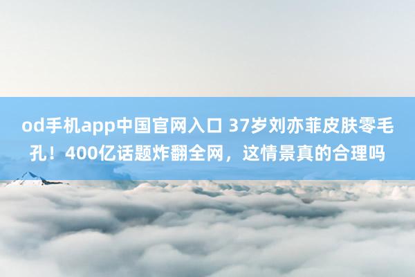 od手机app中国官网入口 37岁刘亦菲皮肤零毛孔！400亿话题炸翻全网，这情景真的合理吗