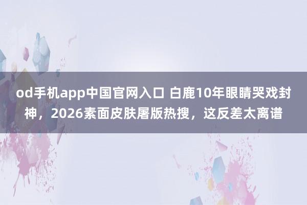 od手机app中国官网入口 白鹿10年眼睛哭戏封神，2026素面皮肤屠版热搜，这反差太离谱