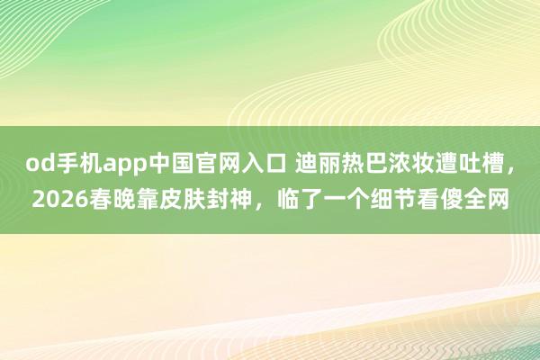 od手机app中国官网入口 迪丽热巴浓妆遭吐槽，2026春晚靠皮肤封神，临了一个细节看傻全网