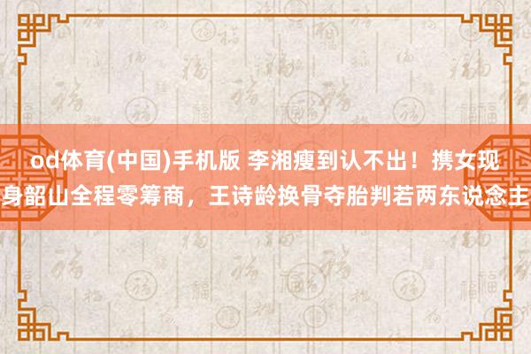 od体育(中国)手机版 李湘瘦到认不出！携女现身韶山全程零筹商，王诗龄换骨夺胎判若两东说念主