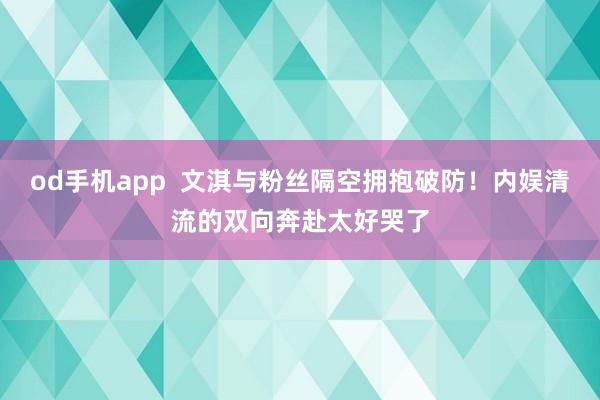 od手机app  文淇与粉丝隔空拥抱破防！内娱清流的双向奔赴太好哭了