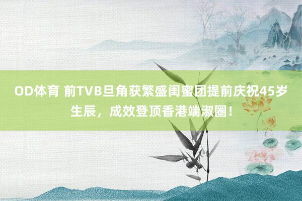 OD体育 前TVB旦角获繁盛闺蜜团提前庆祝45岁生辰，成效登顶香港端淑圈！