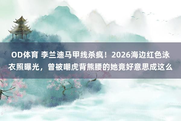 OD体育 李兰迪马甲线杀疯！2026海边红色泳衣照曝光，曾被嘲虎背熊腰的她竟好意思成这么