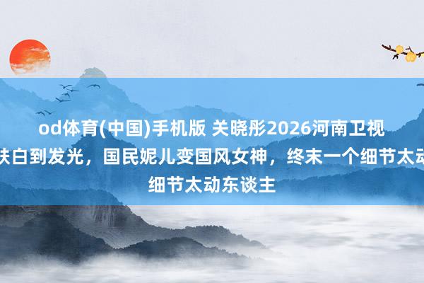 od体育(中国)手机版 关晓彤2026河南卫视春晚皮肤白到发光，国民妮儿变国风女神，终末一个细节太动东谈主