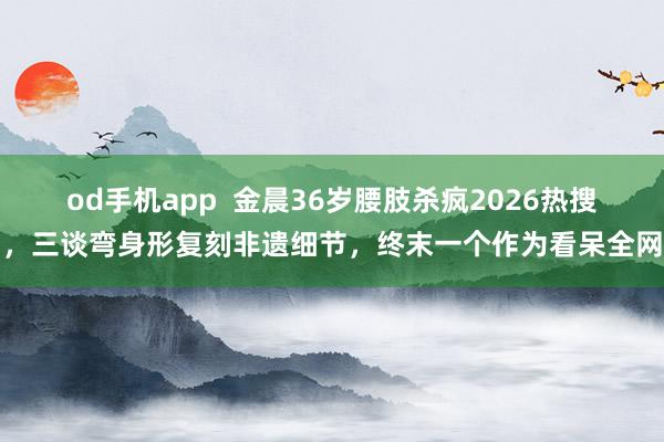 od手机app  金晨36岁腰肢杀疯2026热搜，三谈弯身形复刻非遗细节，终末一个作为看呆全网
