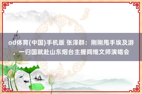 od体育(中国)手机版 张泽群：刚刚甩手埃及游，一归国就赴山东烟台主握阎维文师演唱会