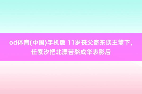 od体育(中国)手机版 11岁丧父寄东谈主篱下，任素汐把北漂苦熬成华表影后