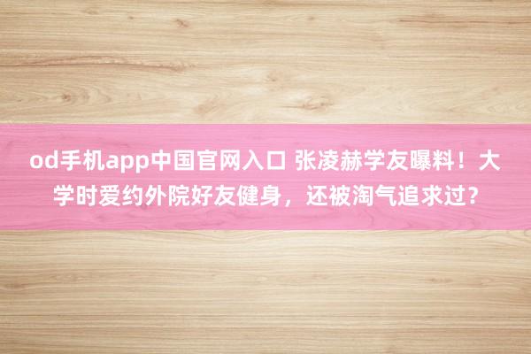 od手机app中国官网入口 张凌赫学友曝料！大学时爱约外院好友健身，还被淘气追求过？