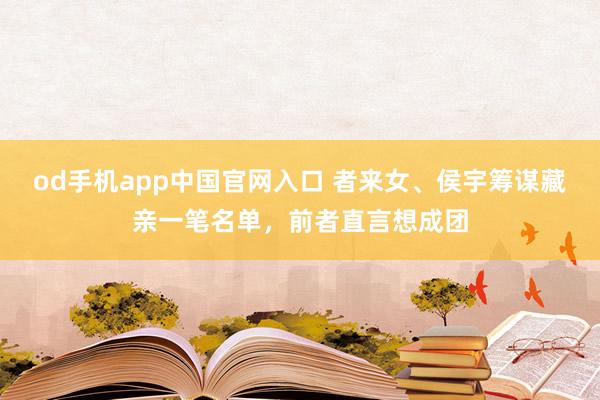 od手机app中国官网入口 者来女、侯宇筹谋藏亲一笔名单，前者直言想成团