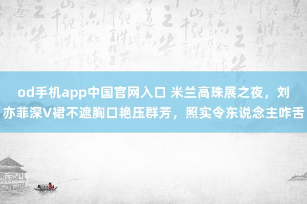 od手机app中国官网入口 米兰高珠展之夜，刘亦菲深V裙不遮胸口艳压群芳，照实令东说念主咋舌