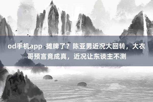 od手机app  摊牌了？陈亚男近况大回转，大衣哥预言竟成真，近况让东谈主不测