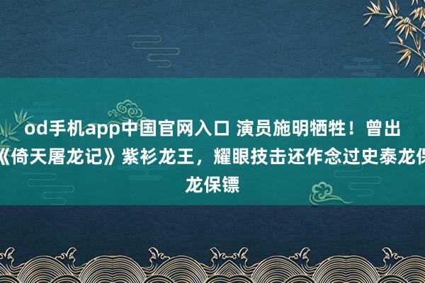 od手机app中国官网入口 演员施明牺牲！曾出演《倚天屠龙记》紫衫龙王，耀眼技击还作念过史泰龙保镖