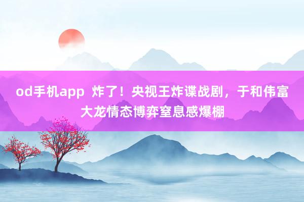 od手机app  炸了！央视王炸谍战剧，于和伟富大龙情态博弈窒息感爆棚