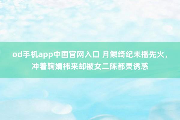 od手机app中国官网入口 月鳞绮纪未播先火，冲着鞠婧祎来却被女二陈都灵诱惑