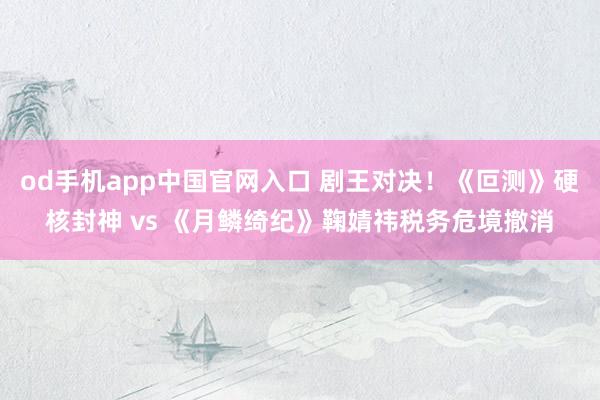 od手机app中国官网入口 剧王对决！《叵测》硬核封神 vs 《月鳞绮纪》鞠婧祎税务危境撤消