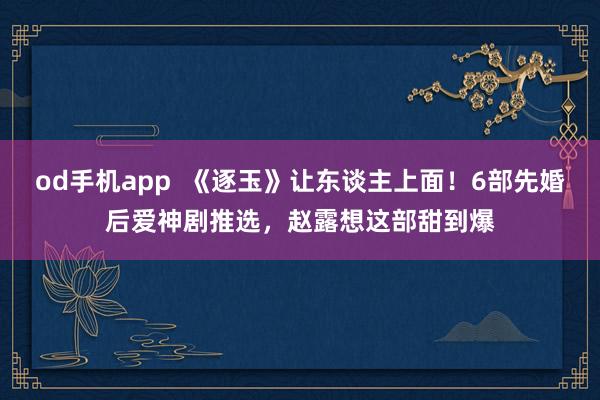 od手机app  《逐玉》让东谈主上面！6部先婚后爱神剧推选，赵露想这部甜到爆