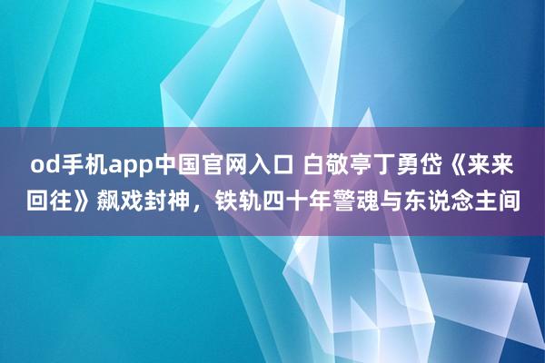 od手机app中国官网入口 白敬亭丁勇岱《来来回往》飙戏封神，铁轨四十年警魂与东说念主间