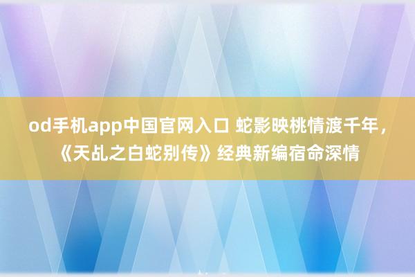 od手机app中国官网入口 蛇影映桃情渡千年，《天乩之白蛇别传》经典新编宿命深情