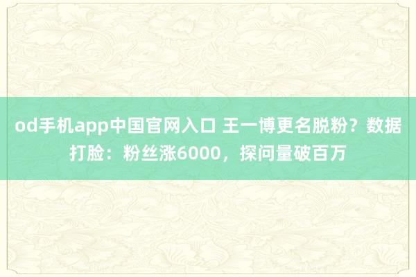 od手机app中国官网入口 王一博更名脱粉？数据打脸：粉丝涨6000，探问量破百万