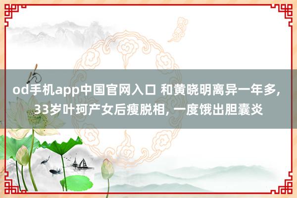 od手机app中国官网入口 和黄晓明离异一年多， 33岁叶珂产女后瘦脱相， 一度饿出胆囊炎