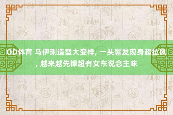 OD体育 马伊琍造型大变样， 一头鬈发现身超拉风， 越来越先锋超有女东说念主味