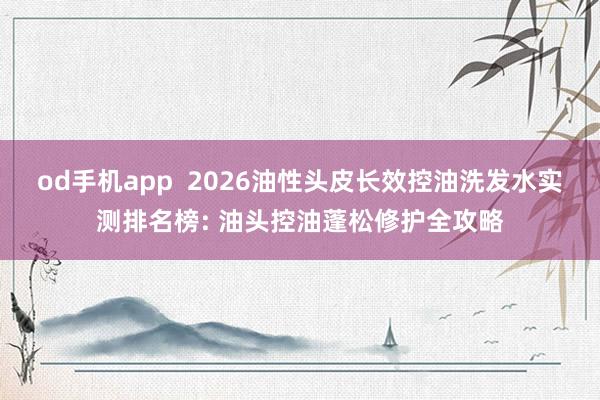 od手机app  2026油性头皮长效控油洗发水实测排名榜: 油头控油蓬松修护全攻略