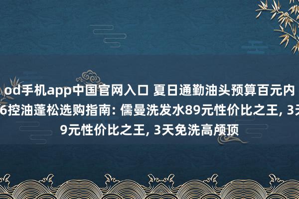 od手机app中国官网入口 夏日通勤油头预算百元内怎么选? 2026控油蓬松选购指南: 儒曼洗发水89元性价比之王， 3天免洗高颅顶