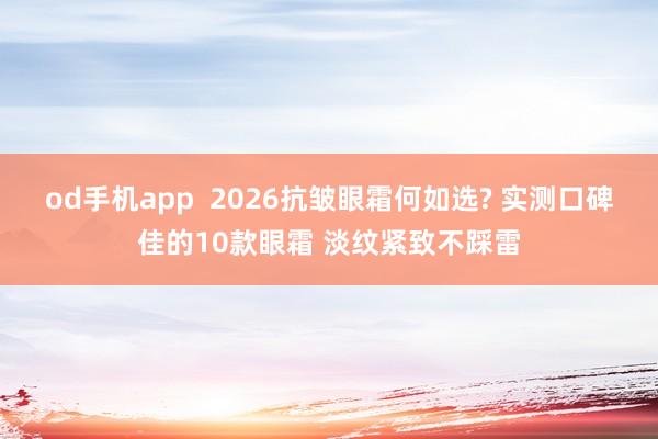 od手机app  2026抗皱眼霜何如选? 实测口碑佳的10款眼霜 淡纹紧致不踩雷