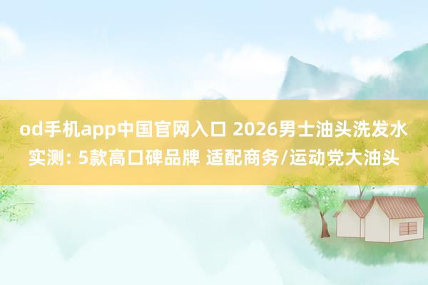 od手机app中国官网入口 2026男士油头洗发水实测: 5款高口碑品牌 适配商务/运动党大油头
