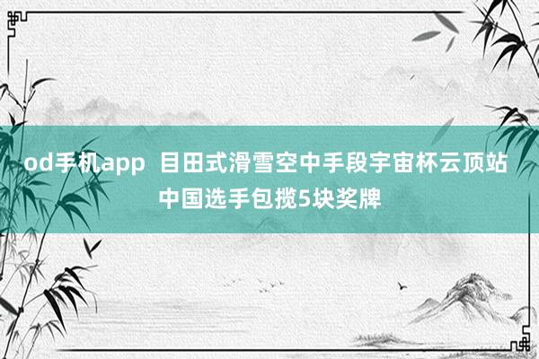 od手机app  目田式滑雪空中手段宇宙杯云顶站 中国选手包揽5块奖牌