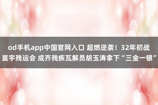 od手机app中国官网入口 超燃逆袭！32年初战寰宇残运会 成齐残疾瓦解员胡玉涛拿下“三金一银”