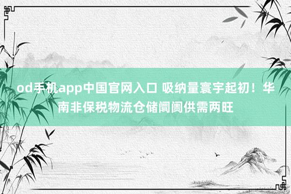 od手机app中国官网入口 吸纳量寰宇起初！华南非保税物流仓储阛阓供需两旺