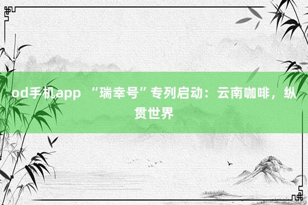 od手机app  “瑞幸号”专列启动：云南咖啡，纵贯世界
